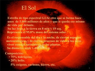 El Sol
• Estrella de tipo espectral G2.Se cree que se formo hace
  unos de 5.000 millones de años y que le queda eso mismo
  de vida por delante.
  Su luz llega a la tierra en 8 min y 19 seg.
  Representa el 95,8% masa del sistema solar.
 Es el responsable del día y la noche, de ciertos aspectos
 meteorológicos y de ciertos procesos de vida en los seres
 vivos como la fotósintesis de las plantas.
 Su diámetro mide 1.400.000 km.
•Composición:
   • 75% hidrógeno.
   • 20% helio.
   • 5% oxígeno, carbono, hierro, etc.
                                                             7
 