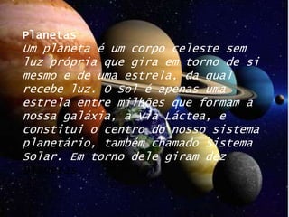 PlanetasUm planeta é um corpo celeste sem luz própria que gira em torno de si mesmo e de uma estrela, da qual recebe luz. O Sol é apenas uma estrela entre milhões que formam a nossa galáxia, a Via Láctea, e constitui o centro do nosso sistema planetário, também chamado Sistema Solar. Em torno dele giram dez planetas.