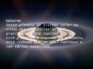 SaturnoSexto planeta do Sistema Solar na ordem das distâncias ao Sol, gravitando entre Júpiter e Úrano. Este planeta, o segundo em grandeza, está rodeado por um anel luminoso e tem vários satélites.
