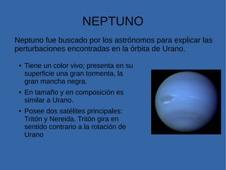 NEPTUNO
● Tiene un color vivo; presenta en su
superficie una gran tormenta, la
gran mancha negra.
● En tamaño y en composición es
similar a Urano.
● Posee dos satélites principales:
Tritón y Nereida. Tritón gira en
sentido contrario a la rotación de
Urano
Neptuno fue buscado por los astrónomos para explicar las
perturbaciones encontradas en la órbita de Urano.
 