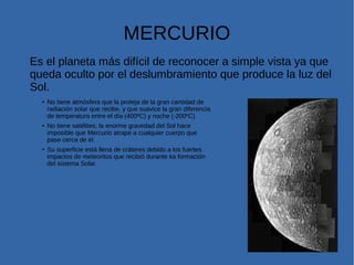 MERCURIO
Es el planeta más difícil de reconocer a simple vista ya que
queda oculto por el deslumbramiento que produce la luz del
Sol.
●
No tiene atmósfera que la proteja de la gran cantidad de
radiación solar que recibe, y que suavice la gran diferencia
de temperatura entre el día (400ºC) y noche (-200ºC).
● No tiene satélites; la enorme gravedad del Sol hace
imposible que Mercurio atrape a cualquier cuerpo que
pase cerca de él.
●
Su superficie está llena de cráteres debido a los fuertes
impactos de meteoritos que recibió durante ka formación
del sistema Solar.
 