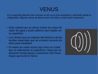 VENUS
Es el segundo planeta más cercano al sol, es el más estudiado y admirado desde la
antigüedad. Algunas veces se llama lucero del alba y otras lucero vespertino.
● Está cubierto por un denso manto de nubes de
vapor de agua y ácido sulfúrico que impide ver
su superficie.
● Los vientos que se originan del destrozo de las
sondas especiales que se enviaron durante los
años para estudiarlo.
● El manto de nubes actúa casi como un cristal
que va calentando su superficie y hace que se
alcancen temperaturas y presiones 100 veces
mayor que la de la Tierra.
 