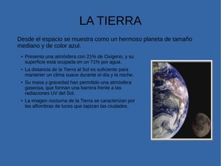 LA TIERRA
Desde el espacio se muestra como un hermoso planeta de tamaño
mediano y de color azul.
● Presenta una atmósfera con 21% de Oxígeno, y su
superficie está ocupada en un 71% por agua.
● La distancia de la Tierra al Sol es suficiente para
mantener un clima suave durante el día y la noche.
● Su masa y gravedad han permitido una atmósfera
gaseosa, que forman una barrera frente a las
radiaciones UV del Sol.
● La imagen nocturna de la Tierra se caracterizan por
las alfombras de luces que tapizan las ciudades.
 