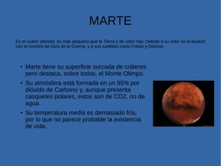 MARTE
Es el cuarto planeta; es más pequeño que la Tierra y de color rojo. Debido a su color se la bautizó
con el nombre de Dios de la Guerra, y a sus satélites como Fobos y Deimos.
● Marte tiene su superficie surcada de cráteres
pero destaca, sobre todos, el Monte Olimpo.
●
Su atmósfera está formada en un 95% por
dióxido de Carbono y, aunque presenta
casquetes polares, estos son de CO2, no de
agua.
● Su temperatura media es demasiado fría,
por lo que no parece probable la existencia
de vida.
 
