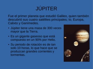 JÚPITER
Fue el primer planeta que estudió Galileo, quien también
descubrió sus cuatro satélites principales; Io, Europa,
Calixto y Ganímedes.
● Júpiter tiene una masa de 300 veces
mayor que la Tierra.
● Es un gigante gaseoso que está
compuesto en un 90% por Helio.
● Su periodo de rotación es de tan
solo 10 horas, lo que hace que se
produzcan grandes corrientes y
tormentas.
 