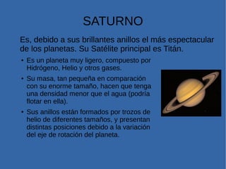 SATURNO
Es, debido a sus brillantes anillos el más espectacular
de los planetas. Su Satélite principal es Titán.
● Es un planeta muy ligero, compuesto por
Hidrógeno, Helio y otros gases.
● Su masa, tan pequeña en comparación
con su enorme tamaño, hacen que tenga
una densidad menor que el agua (podría
flotar en ella).
● Sus anillos están formados por trozos de
helio de diferentes tamaños, y presentan
distintas posiciones debido a la variación
del eje de rotación del planeta.
 
