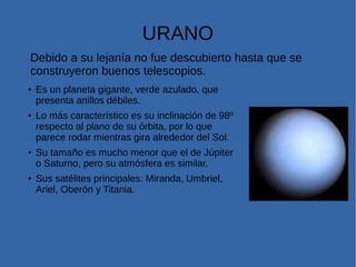 URANO
Debido a su lejanía no fue descubierto hasta que se
construyeron buenos telescopios.
● Es un planeta gigante, verde azulado, que
presenta anillos débiles.
● Lo más característico es su inclinación de 98º
respecto al plano de su órbita, por lo que
parece rodar mientras gira alrededor del Sol.
● Su tamaño es mucho menor que el de Júpiter
o Saturno, pero su atmósfera es similar.
● Sus satélites principales: Miranda, Umbriel,
Ariel, Oberón y Titania.
 