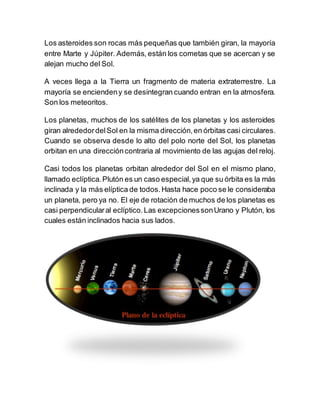 Los asteroides son rocas más pequeñas que también giran, la mayoría
entre Marte y Júpiter. Además, están los cometas que se acercan y se
alejan mucho del Sol.
A veces llega a la Tierra un fragmento de materia extraterrestre. La
mayoría se enciendeny se desintegran cuando entran en la atmosfera.
Son los meteoritos.
Los planetas, muchos de los satélites de los planetas y los asteroides
giran alrededordelSol en la misma dirección,en órbitas casi circulares.
Cuando se observa desde lo alto del polo norte del Sol, los planetas
orbitan en una direccióncontraria al movimiento de las agujas del reloj.
Casi todos los planetas orbitan alrededor del Sol en el mismo plano,
llamado eclíptica.Plutón es un caso especial,ya que su órbita es la más
inclinada y la más elíptica de todos.Hasta hace poco se le consideraba
un planeta, pero ya no. El eje de rotación de muchos de los planetas es
casi perpendicularal eclíptico.Las excepcionessonUrano y Plutón, los
cuales están inclinados hacia sus lados.
 