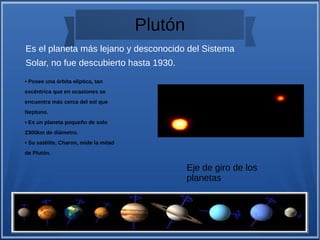 Plutón
Es el planeta más lejano y desconocido del Sistema
Solar, no fue descubierto hasta 1930.
• Posee una órbita elíptica, tan
excéntrica que en ocasiones se
encuentra más cerca del sol que
Neptuno.
• Es un planeta pequeño de solo
2300km de diámetro.
• Su satélite, Charon, mide la mitad
de Plutón.
Eje de giro de los
planetas
 