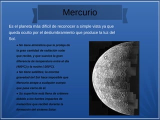 Mercurio
Es el planeta más difícil de reconocer a simple vista ya que
queda oculto por el deslumbramiento que produce la luz del
Sol.
● No tiene atmósfera que le proteja de
la gran cantidad de radiación solar
que recibe, y que suavice la gran
diferencia de temperatura entre el día
(400ºC) y la noche (-200ºC).
● No tiene satélites; la enorme
gravedad del Sol hace imposible que
Mercurio atrape a cualquier cuerpo
que pase cerca de él.
● Su superficie está llena de cráteres
debido a los fuertes impactos de
meteoritos que recibió durante la
formación del sistema Solar.
 