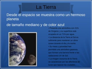 La Tierra
• Presenta una atmósfera con 21%
de Oxígeno, y su superficie está
ocupada en un 71% por agua.
• La distancia de la Tierra al Sol es
suficiente para mantener un clima
suave durante el día y la noche.
• Su masa y gravedad han
permitido una atmósfera gaseosa,
que forman una barrera frente a las
radiaciones UV de Sol.
• La imagen nocturna de la Tierra
se caracterizan por las alfombras de
luces que tapizan las ciudades.
Desde el espacio se muestra como un hermoso
planeta
de tamaño mediano y de color azul
 