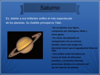 Saturno
• Es un planeta muy ligero,
compuesto por Hidrógeno, Helio y
otros gases.
• Su masa, tan pequeña en
comparación con su enorme
tamaño, hacen que tenga una
densidad menor que el agua(podría flotar en
ella).
• Sus anillos están formados por
trozos de hielo de diferentes
tamaños, y presentan distintas
posiciones debido a la variación del
eje de rotación de planeta
Es, debido a sus brillantes anillos el más espectacular
de los planetas. Su Satélite principal es Titán.
 