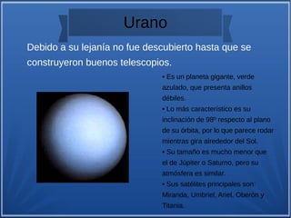 Urano
• Es un planeta gigante, verde
azulado, que presenta anillos
débiles.
• Lo más característico es su
inclinación de 98º respecto al plano
de su órbita, por lo que parece rodar
mientras gira alrededor del Sol.
• Su tamaño es mucho menor que
el de Júpiter o Saturno, pero su
atmósfera es similar.
• Sus satélites principales son:
Miranda, Umbriel, Ariel, Oberón y
Titania.
Debido a su lejanía no fue descubierto hasta que se
construyeron buenos telescopios.
 