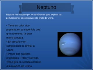 Neptuno
• Tiene un color vivo;
presenta en su superficie una
gran tormenta, la gran
mancha negra.
• En tamaño y en
composición es similar a
Urano.
• Posee dos satélites
principales: Tritón y Nereida.
Tritón gira en sentido contrario
a la rotación de Urano
Neptuno fue buscado por los astrónomos para explicar las
perturbaciones encontradas en la órbita de Urano.
 