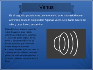 Venus
Está cubierto por un denso manto de
nubes de vapor de agua y ácido
sulfúrico que impide ver su superficie.
● Los vientos que se originan en ella
fueron la causa del destrozo de las
sondas espaciales que se enviaron
durante años para estudiarlo
● El manto de nubes actúa casi como un
cristal que va calentando su superficie
y hace que se alcancen temperaturas y
presiones 100 veces mayor que la de la
Tierra
Es el segundo planeta más cercano al sol, es el más estudiado y
admirado desde la antigüedad. Algunas veces se le llama lucero del
alba y otras lucero vespertino
 