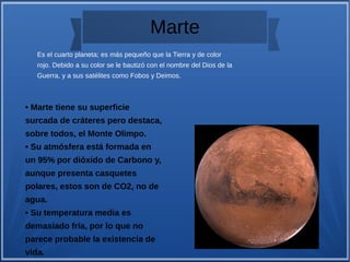 Marte
• Marte tiene su superficie
surcada de cráteres pero destaca,
sobre todos, el Monte Olimpo.
• Su atmósfera está formada en
un 95% por dióxido de Carbono y,
aunque presenta casquetes
polares, estos son de CO2, no de
agua.
• Su temperatura media es
demasiado fría, por lo que no
parece probable la existencia de
vida.
Es el cuarto planeta; es más pequeño que la Tierra y de color
rojo. Debido a su color se le bautizó con el nombre del Dios de la
Guerra, y a sus satélites como Fobos y Deimos.
 