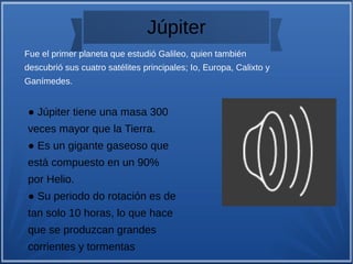 Júpiter
● Júpiter tiene una masa 300
veces mayor que la Tierra.
● Es un gigante gaseoso que
está compuesto en un 90%
por Helio.
● Su periodo do rotación es de
tan solo 10 horas, lo que hace
que se produzcan grandes
corrientes y tormentas
Fue el primer planeta que estudió Galileo, quien también
descubrió sus cuatro satélites principales; Io, Europa, Calixto y
Ganímedes.
 