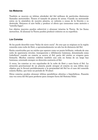 los Meteoros
También se mueven en órbitas alrededor del Sol millones de partículas diminutas
llamadas meteoroides. Tienen el tamaño de granos de arena. Cuando un meteoroide
entra en la atmósfera de nuestro planeta, se calienta a causa de la fricción y es
destruido. Entonces el aire brilla y produce el efecto que conocemos como meteoro o
“estrella fugaz”.
Los objetos mayores pueden sobrevivir y alcanzar intactos la Tierra. Se los llama
meteoritos. Al alcanzar la Tierra pueden producir cráteres en su superficie.
Los Cometas
Se los puede describir como “bolas de nieve sucia”. Se cree que se originan en la región
conocida como nube de Oort, a aproximadamente un año luz de distancia del Sol.
Están constituidos por un núcleo que aparece como un punto brillante, rodeado de una
nube de apariencia circular, transparente y débilmente luminosa, denominada coma
(cabellera): cuando un cometa se acerca al Sol, parte del núcleo se evapora para
formarla. Muchos cometas exhiben también una cola en forma de un largo haz
luminoso, orientado siempre en dirección contraria al Sol.
A veces, los cometas se ven expulsados de la nube de Oort y caen hacia el Sol. La
atracción gravitacional de un planeta puede atrapar al cometa en una órbita muy
elíptica que lo llevará periódicamente a la proximidad del Sol (es el caso del conocido
cometa Halley, que tiene un periodo de 76 años).
Otros cometas pueden alcanzar órbitas parabólicas abiertas o hiperbólicas. Pasarán
una vez cerca del Sol para perderse para siempre fuera del Sistema Solar.
 