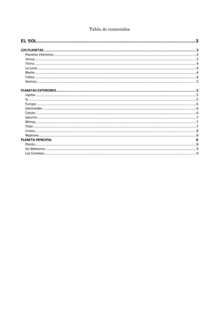 Tabla de contenidos
EL SOL..................................................................................................................................3
LOS PLANETAS.......................................................................................................................................................... 3
Planetas interiores...........................................................................................................................................................3
Venus...............................................................................................................................................................................3
Tierra................................................................................................................................................................................4
La Luna.............................................................................................................................................................................4
Marte...............................................................................................................................................................................4
Fobos................................................................................................................................................................................4
Deimos.............................................................................................................................................................................5
PLANETAS EXTERIORES............................................................................................................................................. 5
Júpiter .............................................................................................................................................................................5
Ío .....................................................................................................................................................................................5
Europa .............................................................................................................................................................................6
Ganímedes ......................................................................................................................................................................6
Calisto ..............................................................................................................................................................................6
Saturno ............................................................................................................................................................................7
Mimas..............................................................................................................................................................................7
Titán ................................................................................................................................................................................7
Urano...............................................................................................................................................................................8
Neptuno...........................................................................................................................................................................8
PLANETA PRINCIPAL 8
Plutón...............................................................................................................................................................................8
los Meteoros....................................................................................................................................................................9
Los Cometas.....................................................................................................................................................................9
 