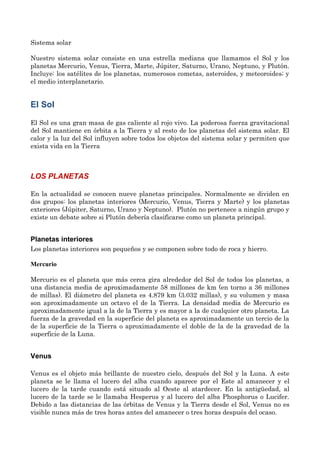 Sistema solar
Nuestro sistema solar consiste en una estrella mediana que llamamos el Sol y los
planetas Mercurio, Venus, Tierra, Marte, Júpiter, Saturno, Urano, Neptuno, y Plutón.
Incluye: los satélites de los planetas, numerosos cometas, asteroides, y meteoroides; y
el medio interplanetario.
El Sol
El Sol es una gran masa de gas caliente al rojo vivo. La poderosa fuerza gravitacional
del Sol mantiene en órbita a la Tierra y al resto de los planetas del sistema solar. El
calor y la luz del Sol influyen sobre todos los objetos del sistema solar y permiten que
exista vida en la Tierra
LOS PLANETAS
En la actualidad se conocen nueve planetas principales. Normalmente se dividen en
dos grupos: los planetas interiores (Mercurio, Venus, Tierra y Marte) y los planetas
exteriores (Júpiter, Saturno, Urano y Neptuno). Plutón no pertenece a ningún grupo y
existe un debate sobre si Plutón debería clasificarse como un planeta principal.
Planetas interiores
Los planetas interiores son pequeños y se componen sobre todo de roca y hierro.
Mercurio
Mercurio es el planeta que más cerca gira alrededor del Sol de todos los planetas, a
una distancia media de aproximadamente 58 millones de km (en torno a 36 millones
de millas). El diámetro del planeta es 4.879 km (3.032 millas), y su volumen y masa
son aproximadamente un octavo el de la Tierra. La densidad media de Mercurio es
aproximadamente igual a la de la Tierra y es mayor a la de cualquier otro planeta. La
fuerza de la gravedad en la superficie del planeta es aproximadamente un tercio de la
de la superficie de la Tierra o aproximadamente el doble de la de la gravedad de la
superficie de la Luna.
Venus
Venus es el objeto más brillante de nuestro cielo, después del Sol y la Luna. A este
planeta se le llama el lucero del alba cuando aparece por el Este al amanecer y el
lucero de la tarde cuando está situado al Oeste al atardecer. En la antigüedad, al
lucero de la tarde se le llamaba Hesperus y al lucero del alba Phosphorus o Lucifer.
Debido a las distancias de las órbitas de Venus y la Tierra desde el Sol, Venus no es
visible nunca más de tres horas antes del amanecer o tres horas después del ocaso.
 