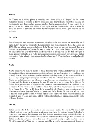 Tierra
La Tierra es el único planeta conocido que tiene vida y el “hogar” de los seres
humanos. Desde el espacio la Tierra se parece a un mármol azul con nubes blancas en
movimiento que flotan sobre océanos azules. Aproximadamente el 71 por ciento de la
superficie de la Tierra está cubierta por agua, que es fundamental para la vida. El
resto es tierra, la mayoría en forma de continentes que se elevan por encima de los
océanos.
La Luna
Los telescopios han revelado numerosos detalles de la luna desde su invención en el
siglo XVII y las naves espaciales han aportado más conocimientos desde la década de
1950. Hoy en día se sabe que la Luna de la Tierra tiene un poco de forma de huevo y
que se compone principalmente de roca y metal. No tiene agua líquida, prácticamente
no hay atmósfera y no tiene vida. La Luna brilla al reflejar la luz del Sol. Aunque la
Luna parece brillante a la vista, refleja como promedio sólo un 7 por ciento de la luz
que recibe. Esta reflectividad, denominada albedo, de 0,07 es similar a la del polvo del
carbón.
Marte
Marte es el cuarto planeta desde el Sol y describe una órbita alrededor del Sol a una
distancia media de aproximadamente 228 millones de km (en torno a 141 millones de
millas). Marte recibe su nombre del dios romano de la guerra y a veces se denomina el
planeta rojo porque aparece rojo encendido en el cielo nocturno de la Tierra.
Marte es relativamente un planeta pequeño, con aproximadamente la mitad del
diámetro de la Tierra y alrededor de una décima parte de la masa de la Tierra. La
fuerza de la gravedad de la superficie de Marte es aproximadamente un tercio de la de
la Tierra. Marte cuenta con el doble de diámetro y el doble de gravedad de superficie
de la Luna de la Tierra. El área de la superficie de Marte es casi exactamente la
misma que el área de superficie de la tierra seca de la Tierra. Se cree que Marte tiene
la misma edad que la Tierra y que se formó desde la misma nube condensadora y en
espiral de gas y polvo que formó el Sol y otros planetas hace aproximadamente 4.600
millones de años.
Fobos
Fobos orbita alrededor de Marte a una distancia media de sólo 9.378 km (5.827
millas), más cerca de su planeta que ninguna otra luna del sistema solar. De hecho, la
luna está tan cerca del planeta que las fuerzas mareomotrices provocadas por la
gravedad de Marte están arrastrando la luna lentamente hacia abajo. Las espirales de
Fobos van hacia dentro aproximadamente 1,8 m (unos 6 pies) por siglo. Dentro de unos
50 millones de años Fobos estará tan cerca de Marte que la luna se romperá, formando
 