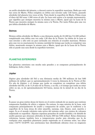 un anillo alrededor del planeta, o chocará contra la superficie marciana. Dado que está
tan cerca de Marte, Fobos completa su órbita casi circular cada 7,65 horas, pasando
alrededor del planeta tres veces al día. Visto desde la superficie de Marte, Fobos cruza
el disco del Sol unas 1.300 veces al año. La luna está sujeta a la energía mareomotriz,
que significa que siempre muestra la misma cara a Marte, igual que la Luna de la
Tierra que muestra siempre la misma cara a la Tierra. Por tanto Fobos gira una vez
por órbita alrededor de Marte.
Deimos
Deimos orbita alrededor de Marte a una distancia media de 23.460 km (14.580 millas),
completando una órbita una vez cada 1,26 días de la Tierra. La órbita de la luna es
casi circular y sólo está un poco inclinada con relación al ecuador marciano. Deimos
gira una vez en exactamente la misma cantidad de tiempo que tarda en completar una
órbita, mostrando siempre la misma cara a Marte, igual que de la Luna de la Tierra
sólo se puede una cara desde la superficie terrestre.
PLANETAS EXTERIORES
Los planetas exteriores son mucho más grandes y se componen principalmente de
hidrógeno, helio y hielo.
Júpiter
Júpiter gira alrededor del Sol a una distancia media de 780 millones de km (480
millones de millas), que es aproximadamente 5 veces la distancia de la Tierra al Sol.
Un año de Júpiter, o el tiempo que tarda en completar en completar una órbita
alrededor del Sol, es de 11,9 años de la Tierra, y un día, o el tiempo que tarda en rotar
sobre su eje, es de aproximadamente 9,9 horas, menos de la mitad de un día de la
Tierra.
Ío
Ío posee un gran núcleo denso de hierro en el centro rodeado de un manto que contiene
compuestos fundidos de silicio y oxígeno. Su corteza, la capa exterior de la luna, está
compuesta principalmente de azufre y compuestos de azufre, que le confieren a la
superficie de la luna áreas de color amarillo, naranja, rojo, blanco, azul, marrón y
negro. Ío es el mundo volcánico más activo del sistema solar, con cientos de volcanes
salpicando su superficie. Algunos expulsan penachos de azufre fundido y de dióxido de
azufre gaseoso que alcanzan altitudes de hasta 300 km (186 millas). Estas chimeneas
volcánicas lanzan también lava a temperaturas mucho más elevadas que la de
cualquier otra superficie planetaria jamás registrada en el sistema solar, tan altas
como 1727°C (3140°F). Los astrónomos han identificado silicatos ricos en magnesio
 