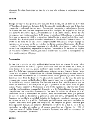 alrededor de estas chimeneas, un tipo de lava que sólo se funde a temperaturas muy
elevadas.
Europa
Europa es un poco más pequeña que la Luna de la Tierra, con un radio de 1.565 km
(972 millas). Al igual que la Luna de la Tierra, está clasificada como una de las diez
lunas más grandes del sistema solar. Europa está compuesta principalmente de roca
de silicato, roca que contiene compuestos de silicio y oxígeno. La superficie de Europa
está cubierta de hielo de agua. Aproximadamente 5 km (unas 3 millas) debajo de este
hielo, puede que exista un océano de 50 km de profundidad (30 millas de profundidad)
de agua o un océano de 100 km profundidad (60 millas de profundidad) de hielo medio
derretido. Las fuerzas gravitacionales mantienen el interior de Europa caliente. La
órbita de la luna no es una elipse completamente homogénea porque Europa es
ligeramente arrastrado por la gravedad de las lunas cercanas, Ganímedes e Ío. Como
resultado, Europa se balancea mientras gira alrededor de Júpiter y recibe fuerzas
opuestas de compresión y expansión de Júpiter, Ganímedes e Ío. Esta flexión origina
un rozamiento dentro de la luna, generando el calor que mantiene la subsuperficie de
hielo medio derretida o líquida.
Ganímedes
Se cree que la corteza de hielo sólido de Ganímedes tiene un espesor de unos 75 km
(aproximadamente 45 millas). Algunos científicos creen que el manto de la luna, la
capa debajo de la corteza, puede contener agua líquida o hielo semiderretido. La
superficie de la luna es una combinación zonas antiguas oscura, rica en cráteres y zona
claras más recientes. A diferencia de los cráteres de cuerpos celestes rocosos, como la
Luna terrestre, los cráteres de Ganímedes tienen fondos planos y paredes hundidas
debido al lento fluir del hielo que va alisando la superficie de la luna. La zona de
cráteres más extensa es Galileo Regio. Este terreno joven está recorrido por una serie
de hendiduras y crestas paralelas, los llamados surcos. Los científicos creen que los
surcos se remontan a un tiempo en el que la gravedad de la vecina luna de gran
tamaño Calisto arrastró a Ganímedes a una órbita ligeramente elíptica (con forma
oval). La combinación de la gravedad de Júpiter y la de Calisto hizo que Ganímedes se
comprimiera y se expandiera ligeramente. Las rocas de su interior, al rozar entre sí,
produjeron calor y ablandaron la corteza. Este ablandamiento hizo que grandes
bloques de hielo se deslizaran y golpearan unos con otros, arrugando la corteza
formando surcos. En la actualidad, la órbita de Ganímedes es más circular, por lo que
su corteza es más fría y sólida. Ganímedes probablemente tiene una atmósfera de
oxígeno demasiado fina para ser respirable. El oxígeno se puede producir por
descomposición del agua en oxígeno e hidrógeno por efecto de la luz del sol o de las
partículas cargadas atrapadas en el campo magnético de Júpiter. En 1995, el
telescopio espacial Hubble detectó la presencia de ozono, una molécula compuesta de
oxígeno, alrededor de Ganímedes. .
Calisto
 