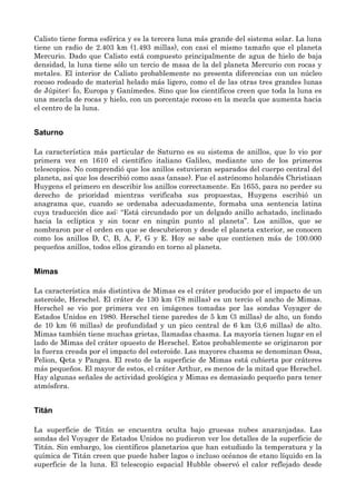 Calisto tiene forma esférica y es la tercera luna más grande del sistema solar. La luna
tiene un radio de 2.403 km (1.493 millas), con casi el mismo tamaño que el planeta
Mercurio. Dado que Calisto está compuesto principalmente de agua de hielo de baja
densidad, la luna tiene sólo un tercio de masa de la del planeta Mercurio con rocas y
metales. El interior de Calisto probablemente no presenta diferencias con un núcleo
rocoso rodeado de material helado más ligero, como el de las otras tres grandes lunas
de Júpiter: Ío, Europa y Ganímedes. Sino que los científicos creen que toda la luna es
una mezcla de rocas y hielo, con un porcentaje rocoso en la mezcla que aumenta hacia
el centro de la luna.
Saturno
La característica más particular de Saturno es su sistema de anillos, que lo vio por
primera vez en 1610 el científico italiano Galileo, mediante uno de los primeros
telescopios. No comprendió que los anillos estuvieran separados del cuerpo central del
planeta, así que los describió como asas (ansae). Fue el astrónomo holandés Christiaan
Huygens el primero en describir los anillos correctamente. En 1655, para no perder su
derecho de prioridad mientras verificaba sus propuestas, Huygens escribió un
anagrama que, cuando se ordenaba adecuadamente, formaba una sentencia latina
cuya traducción dice así: “Está circundado por un delgado anillo achatado, inclinado
hacia la eclíptica y sin tocar en ningún punto al planeta”. Los anillos, que se
nombraron por el orden en que se descubrieron y desde el planeta exterior, se conocen
como los anillos D, C, B, A, F, G y E. Hoy se sabe que contienen más de 100.000
pequeños anillos, todos ellos girando en torno al planeta.
Mimas
La característica más distintiva de Mimas es el cráter producido por el impacto de un
asteroide, Herschel. El cráter de 130 km (78 millas) es un tercio el ancho de Mimas.
Herschel se vio por primera vez en imágenes tomadas por las sondas Voyager de
Estados Unidos en 1980. Herschel tiene paredes de 5 km (3 millas) de alto, un fondo
de 10 km (6 millas) de profundidad y un pico central de 6 km (3,6 millas) de alto.
Mimas también tiene muchas grietas, llamadas chasma. La mayoría tienen lugar en el
lado de Mimas del cráter opuesto de Herschel. Estos probablemente se originaron por
la fuerza creada por el impacto del esteroide. Las mayores chasma se denominan Ossa,
Pelion, Qeta y Pangea. El resto de la superficie de Mimas está cubierta por cráteres
más pequeños. El mayor de estos, el cráter Arthur, es menos de la mitad que Herschel.
Hay algunas señales de actividad geológica y Mimas es demasiado pequeño para tener
atmósfera.
Titán
La superficie de Titán se encuentra oculta bajo gruesas nubes anaranjadas. Las
sondas del Voyager de Estados Unidos no pudieron ver los detalles de la superficie de
Titán. Sin embargo, los científicos planetarios que han estudiado la temperatura y la
química de Titán creen que puede haber lagos o incluso océanos de etano líquido en la
superficie de la luna. El telescopio espacial Hubble observó el calor reflejado desde
 