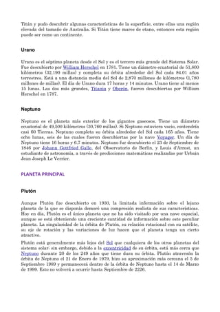 Titán y pudo descubrir algunas características de la superficie, entre ellas una región
elevada del tamaño de Australia. Si Titán tiene mares de etano, entonces esta región
puede ser como un continente.
Urano
Urano es el séptimo planeta desde el Sol y es el tercero más grande del Sistema Solar.
Fue descubierto por William Herschel en 1781. Tiene un diámetro ecuatorial de 51,800
kilómetros (32,190 millas) y completa su órbita alrededor del Sol cada 84.01 años
terrestres. Está a una distancia media del Sol de 2,870 millones de kilómetros (1,780
millones de millas). El día de Urano dura 17 horas y 14 minutos. Urano tiene al menos
15 lunas. Las dos más grandes, Titania y Oberón, fueron descubiertas por William
Herschel en 1787.
Neptuno
Neptuno es el planeta más exterior de los gigantes gaseosos. Tiene un diámetro
ecuatorial de 49,500 kilómetros (30,760 millas). Si Neptuno estuviera vacio, contendría
casi 60 Tierras. Neptuno completa su órbita alrededor del Sol cada 165 años. Tiene
ocho lunas, seis de las cuales fueron descubiertas por la nave Voyager. Un día de
Neptuno tiene 16 horas y 6.7 minutos. Neptuno fue descubierto el 23 de Septiembre de
1846 por Johann Gottfried Galle, del Observatorio de Berlín, y Louis d'Arrest, un
estudiante de astronomía, a través de predicciones matemáticas realizadas por Urbain
Jean Joseph Le Verrier.
PLANETA PRINCIPAL
Plutón
Aunque Plutón fue descubierto en 1930, la limitada información sobre el lejano
planeta de la que se disponía demoró una compresión realista de sus características.
Hoy en día, Plutón es el único planeta que no ha sido visitado por una nave espacial,
aunque se está obteniendo una creciente cantidad de información sobre este peculiar
planeta. La singularidad de la órbita de Plutón, su relación rotacional con su satélite,
su eje de rotación y las variaciones de luz hacen que el planeta tenga un cierto
atractivo.
Plutón está generalmente más lejos del Sol que cualquiera de los otros planetas del
sistema solar; sin embargo, debido a la excentricidad de su órbita, está más cerca que
Neptuno durante 20 de los 249 años que tiene dura su órbita. Plutón atravesón la
órbita de Neptuno el 21 de Enero de 1979, hizo su aproximación más cercana el 5 de
Septiembre 1989 y permanecerá dentro de la órbita de Neptuno hasta el 14 de Marzo
de 1999. Esto no volverá a ocurrir hasta Septiembre de 2226.
 