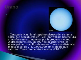       Características: Es el septimo planeta del sistema solar, fue descubierto en 1781 por william herchel .La atmosfera esta compuesta por higrogeno metano ,hidrocarburos etc. En 1977 se descubrieron los nueve primeros anillos de urano. Tiene una distancia media al sol de 2.870.990.000 km el doble que saturno . Tiene temperatura media -210 º C. Urano 