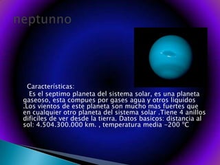      Características:       Es el septimo planeta del sistema solar, es una planeta gaseoso, esta compues por gases agua y otros liquidos .Los vientos de este planeta son mucho mas fuertes que en cualquier otro planeta del sistema solar .Tiene 4 anillos dificíles de ver desde la tierra. Datos basicos: distancia al sol: 4.504.300.000 km. , temperatura media -200 ºCneptunno