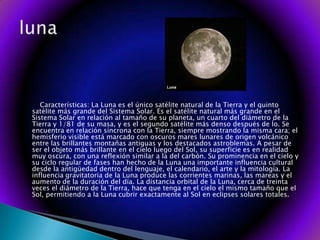        Características: La Luna es el único satélite natural de la Tierra y el quinto satélite más grande del Sistema Solar. Es el satélite natural más grande en el Sistema Solar en relación al tamaño de su planeta, un cuarto del diámetro de la Tierra y 1/81 de su masa, y es el segundo satélite más denso después de Ío. Se encuentra en relación síncrona con la Tierra, siempre mostrando la misma cara; el hemisferio visible está marcado con oscuros mares lunares de origen volcánico entre las brillantes montañas antiguas y los destacados astroblemas. A pesar de ser el objeto más brillante en el cielo luego del Sol, su superficie es en realidad muy oscura, con una reflexión similar a la del carbón. Su prominencia en el cielo y su ciclo regular de fases han hecho de la Luna una importante influencia cultural desde la antigüedad dentro del lenguaje, el calendario, el arte y la mitología. La influencia gravitatoria de la Luna produce las corrientes marinas, las mareas y el aumento de la duración del día. La distancia orbital de la Luna, cerca de treinta veces el diámetro de la Tierra, hace que tenga en el cielo el mismo tamaño que el Sol, permitiendo a la Luna cubrir exactamente al Sol en eclipses solares totales. luna
