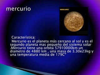    Característica:   Mercurio es el planeta más cercano al sol y es el segundo planeta mas pequeño del sistema solar .Mercurio tiene una orbita 57910000km un diametro de 4880 km , una masa de 3.30e23kg y una temperatura media de 179Cº mercurio