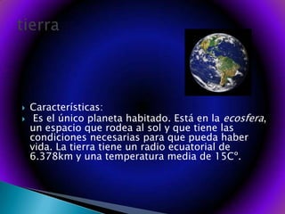 Características: Es el único planeta habitado. Está en la ecosfera, un espacio que rodea al sol y que tiene las condiciones necesarias para que pueda haber vida. La tierra tiene un radio ecuatorial de 6.378km y una temperatura media de 15Cº. tierra
