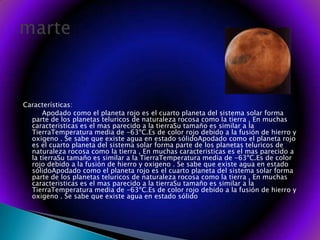 Características:Apodado como el planeta rojo es el cuarto planeta del sistema solar forma parte de los planetas teluricos de naturaleza rocosa como la tierra , En muchas caracteristicas es el mas parecido a la tierraSu tamaño es similar a la TierraTemperatura media de -63ºC.Es de color rojo debido a la fusión de hierro y oxigeno . Se sabe que existe agua en estado sólidoApodado como el planeta rojo es el cuarto planeta del sistema solar forma parte de los planetas teluricos de naturaleza rocosa como la tierra , En muchas caracteristicas es el mas parecido a la tierraSu tamaño es similar a la TierraTemperatura media de -63ºC.Es de color rojo debido a la fusión de hierro y oxigeno . Se sabe que existe agua en estado sólidoApodado como el planeta rojo es el cuarto planeta del sistema solar forma parte de los planetas teluricos de naturaleza rocosa como la tierra , En muchas caracteristicas es el mas parecido a la tierraSu tamaño es similar a la TierraTemperatura media de -63ºC.Es de color rojo debido a la fusión de hierro y oxigeno . Se sabe que existe agua en estado sólidomarte