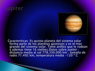  Caracteriticas: Es quinto planeta del sistema solar forma parte de los planetas gaseosos y es el mas grande del sistema solar. Tiene anillos que le rodean y ademas tiene 16 stelites.Datos sobre jupiter : distancia media al sol 778.330.000 km , tamaño de radio 71.492 km, temperatura media -120 º C jupiter