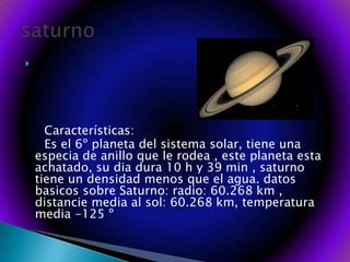       Características:     Es el 6º planeta del sistema solar, tiene una especia de anillo que le rodea , este planeta esta achatado, su dia dura 10 h y 39 min , saturno tiene un densidad menos que el agua. datos basicos sobre Saturno: radio: 60.268 km , distancie media al sol: 60.268 km, temperatura media -125 º saturno