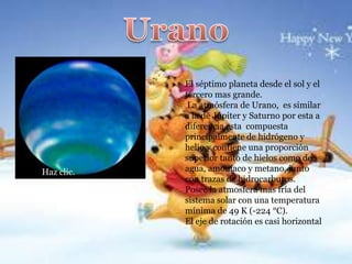 Haz clic.

El séptimo planeta desde el sol y el
tercero mas grande.
La atmósfera de Urano, es similar
a la de Júpiter y Saturno por esta a
diferencia esta compuesta
principalmente de hidrógeno y
helio y contiene una proporción
superior tanto de hielos como de
agua, amoníaco y metano, junto
con trazas de hidrocarburos.
Posee la atmosfera mas fría del
sistema solar con una temperatura
mínima de 49 K (-224 °C).
El eje de rotación es casi horizontal

 