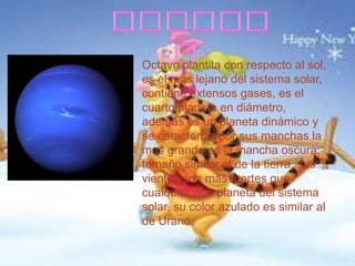 Octavo plantita con respecto al sol,
es el mas lejano del sistema solar,
contiene extensos gases, es el
cuarto planeta en diámetro,
además es un planeta dinámico y
se caracteriza por sus manchas la
mas grande es la mancha oscura;
tamaño similar al de la tierra, sus
vientos son mas fuertes que
cualquier otro planeta del sistema
solar, su color azulado es similar al
de Urano.

 