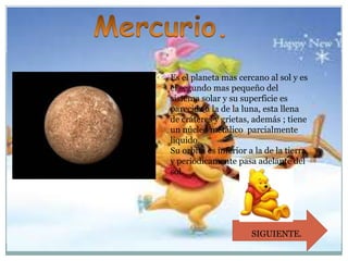 Es el planeta mas cercano al sol y es
el segundo mas pequeño del
sistema solar y su superficie es
parecida a la de la luna, esta llena
de cráteres y grietas, además ; tiene
un núcleo metálico parcialmente
liquido.
Su orbita es inferior a la de la tierra
y periódicamente pasa adelante del
sol.

SIGUIENTE.

 