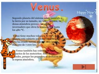 Segundo planeta del sistema solar, parecido a
la tierra por su tamaño, no tiene océanos, su
densa atmósfera provoca un efecto
invernadero que eleva la temperatura hasta
los 480 ºC.

Venus tiene muchos volcanes. El 85% del
planeta está cubierto por roca volcánica. La
lava ha creado surcos, algunos muy largos.
Hay uno de 7.000 km.
En Venus también hay cráteres de los
impactos de los meteoritos. Sólo de los
grandes, porque los pequeños se deshacen en
la espesa atmósfera.

 