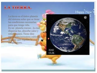 La tierra es el único planeta
del sistema solar que se tiene
las condiciones necesarias
para que tenga vida.
Es un planeta rocoso , la cual
dispersa luz, absorbe calor y
retiene gases. Tiene diez
superficies terrestres cubiertas
de agua que regulan la
temperatura.
HAS
CLIK

 