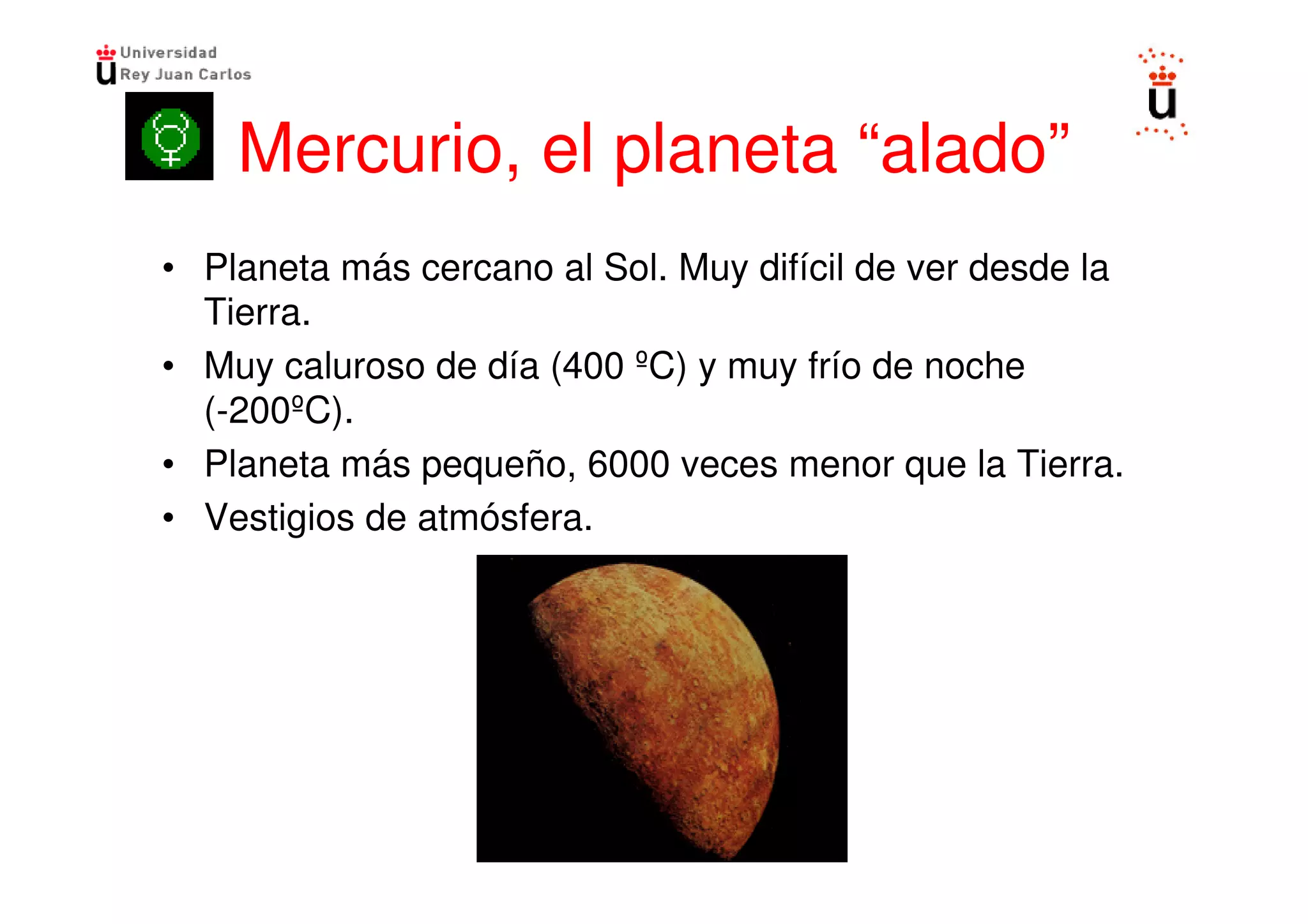Mercurio, el planeta “alado”
• Planeta más cercano al Sol. Muy difícil de ver desde la
  Tierra.
• Muy caluroso de día (400 ºC) y muy frío de noche
  (-200ºC).
• Planeta más pequeño, 6000 veces menor que la Tierra.
• Vestigios de atmósfera.
 