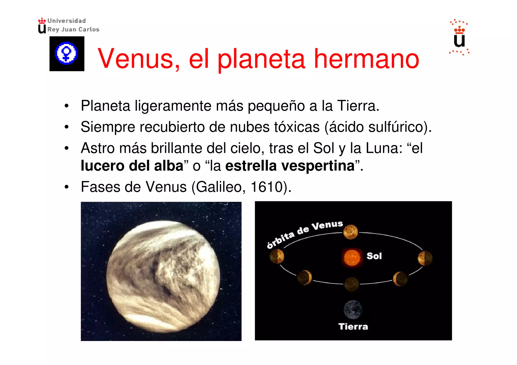 Venus, el planeta hermano
• Planeta ligeramente más pequeño a la Tierra.
• Siempre recubierto de nubes tóxicas (ácido sulfúrico).
• Astro más brillante del cielo, tras el Sol y la Luna: “el
  lucero del alba” o “la estrella vespertina”.
• Fases de Venus (Galileo, 1610).
 