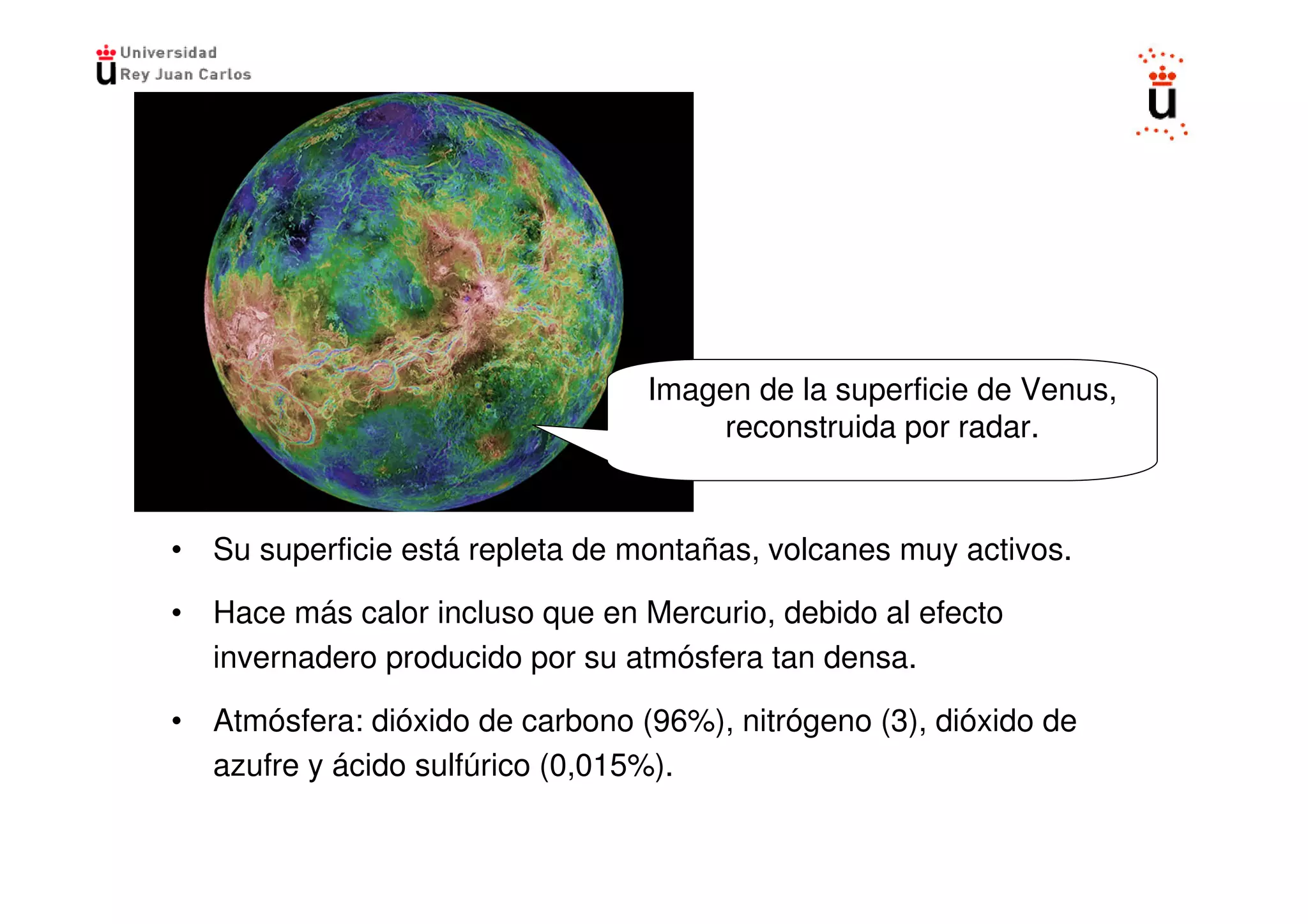 Imagen de la superficie de Venus,
                                      reconstruida por radar.


• Su superficie está repleta de montañas, volcanes muy activos.

• Hace más calor incluso que en Mercurio, debido al efecto
  invernadero producido por su atmósfera tan densa.

• Atmósfera: dióxido de carbono (96%), nitrógeno (3), dióxido de
  azufre y ácido sulfúrico (0,015%).
 
