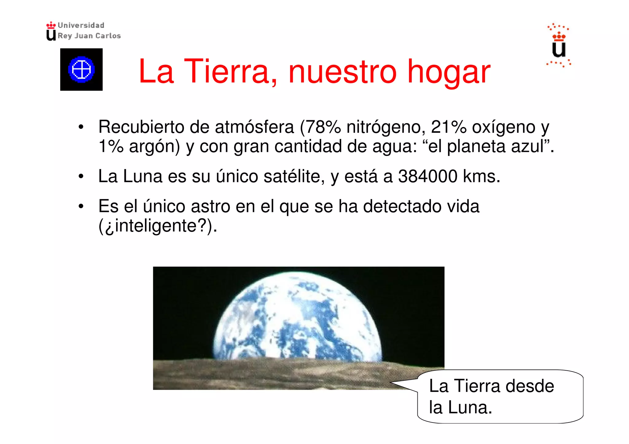 La Tierra, nuestro hogar
• Recubierto de atmósfera (78% nitrógeno, 21% oxígeno y
  1% argón) y con gran cantidad de agua: “el planeta azul”.
• La Luna es su único satélite, y está a 384000 kms.
• Es el único astro en el que se ha detectado vida
  (¿inteligente?).




                                           La Tierra desde
                                           la Luna.
 