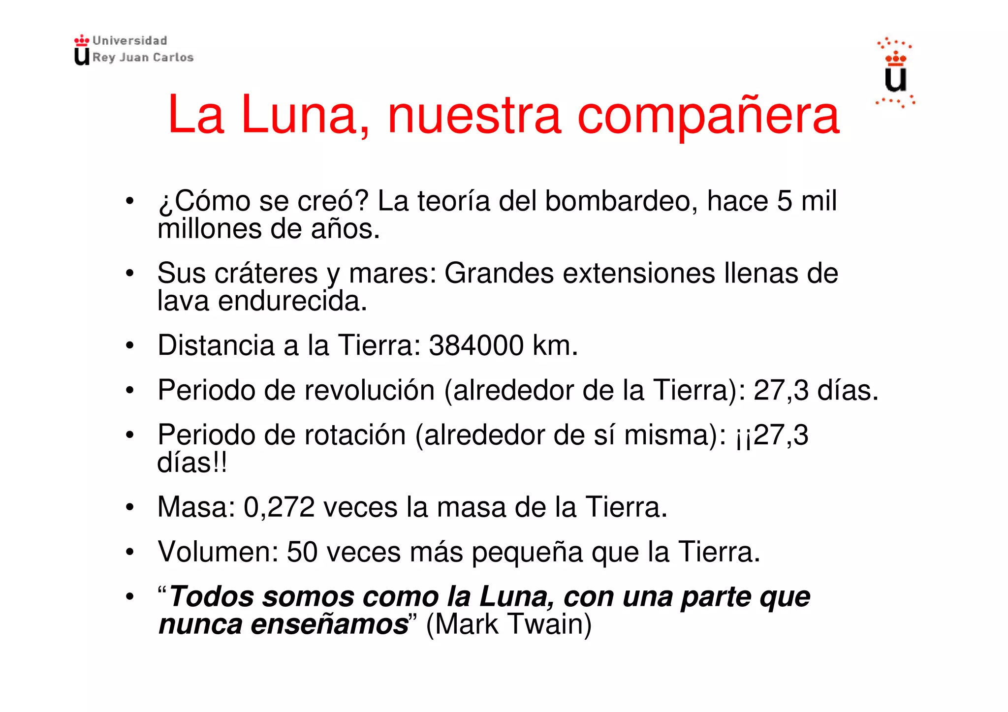 La Luna, nuestra compañera
• ¿Cómo se creó? La teoría del bombardeo, hace 5 mil
  millones de años.
• Sus cráteres y mares: Grandes extensiones llenas de
  lava endurecida.
• Distancia a la Tierra: 384000 km.
• Periodo de revolución (alrededor de la Tierra): 27,3 días.
• Periodo de rotación (alrededor de sí misma): ¡¡27,3
  días!!
• Masa: 0,272 veces la masa de la Tierra.
• Volumen: 50 veces más pequeña que la Tierra.
• “Todos somos como la Luna, con una parte que
  nunca enseñamos” (Mark Twain)
 