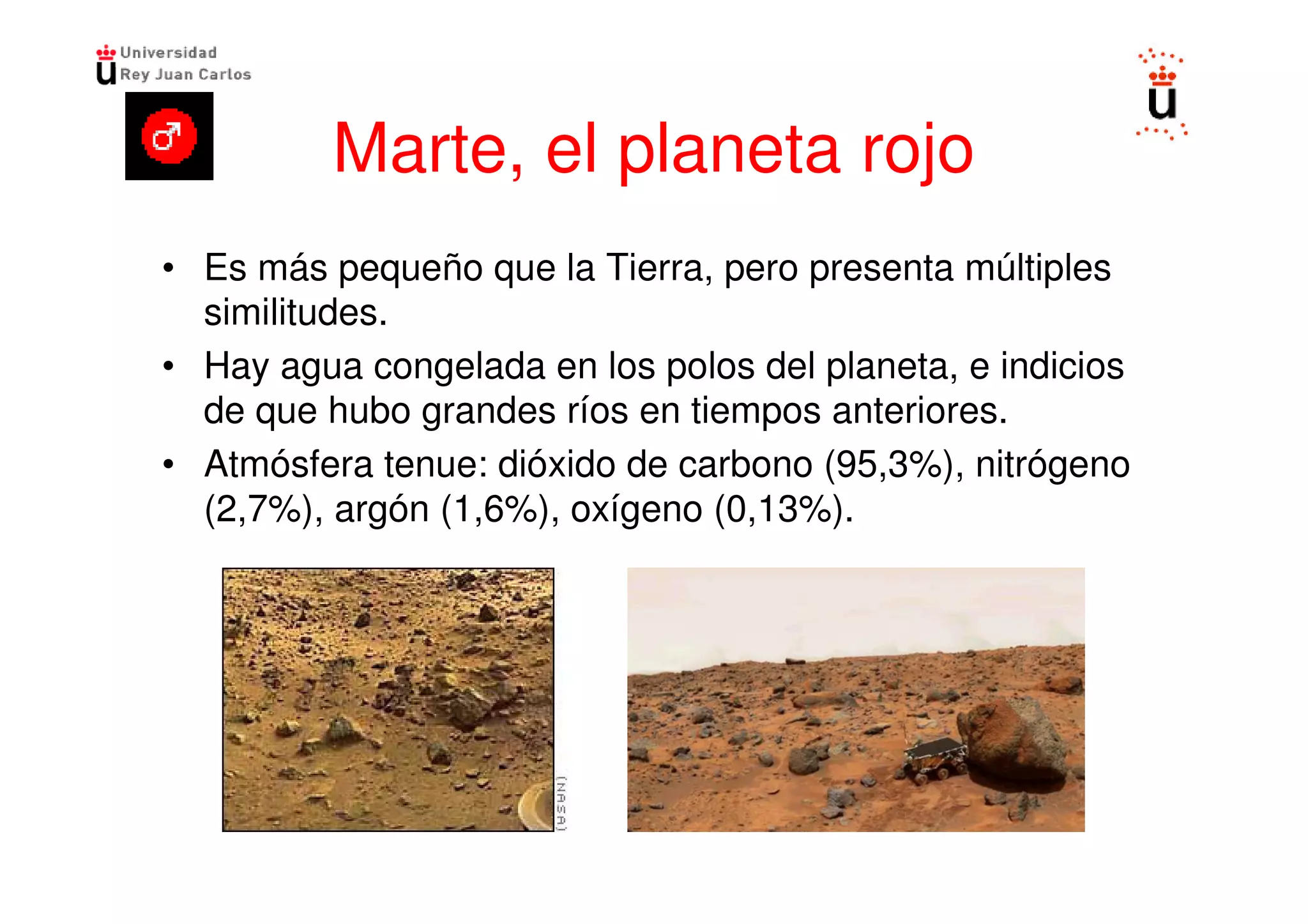 Marte, el planeta rojo
• Es más pequeño que la Tierra, pero presenta múltiples
  similitudes.
• Hay agua congelada en los polos del planeta, e indicios
  de que hubo grandes ríos en tiempos anteriores.
• Atmósfera tenue: dióxido de carbono (95,3%), nitrógeno
  (2,7%), argón (1,6%), oxígeno (0,13%).
 