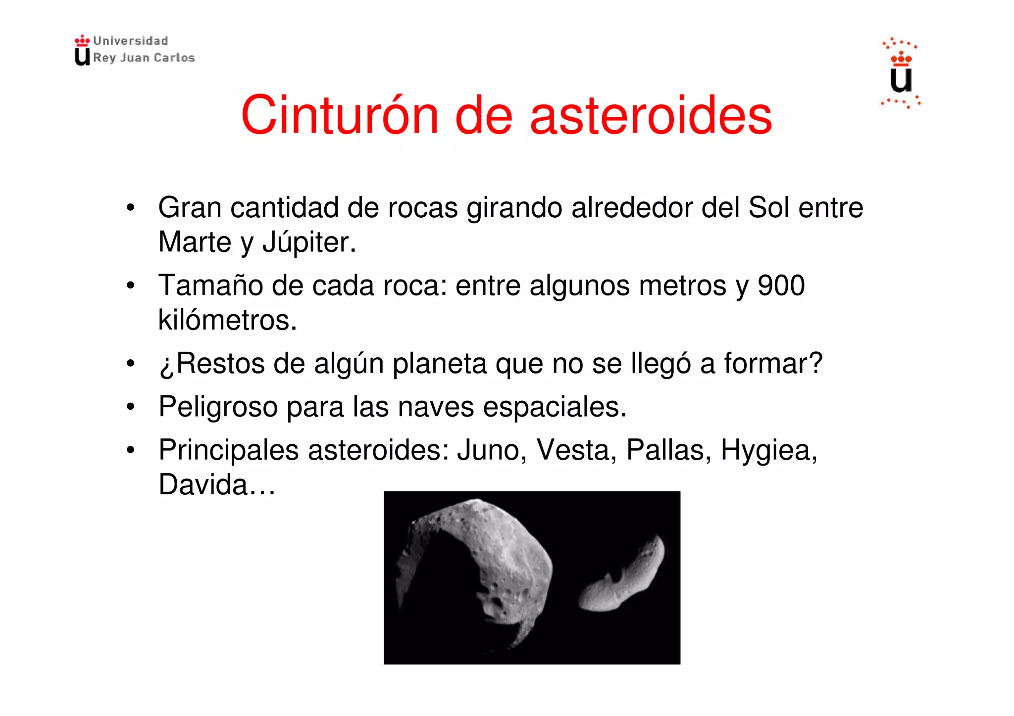 Cinturón de asteroides
• Gran cantidad de rocas girando alrededor del Sol entre
  Marte y Júpiter.
• Tamaño de cada roca: entre algunos metros y 900
  kilómetros.
• ¿Restos de algún planeta que no se llegó a formar?
• Peligroso para las naves espaciales.
• Principales asteroides: Juno, Vesta, Pallas, Hygiea,
  Davida…
 