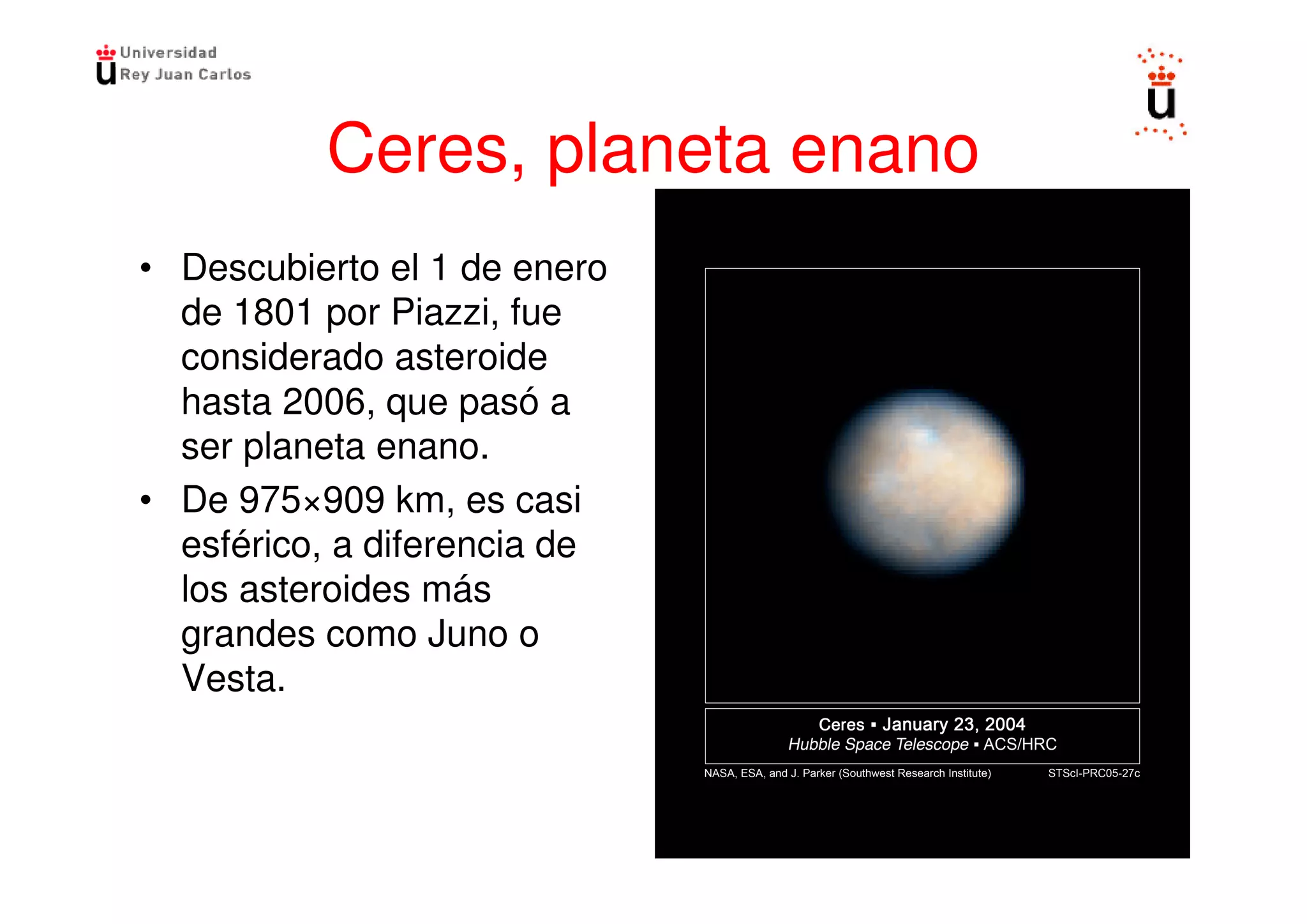 Ceres, planeta enano
• Descubierto el 1 de enero
  de 1801 por Piazzi, fue
  considerado asteroide
  hasta 2006, que pasó a
  ser planeta enano.
• De 975×909 km, es casi
  esférico, a diferencia de
  los asteroides más
  grandes como Juno o
  Vesta.
 